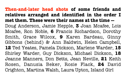 Then-and-later head shots of some friends and relatives arranged and identified in the order I met them. These were their names at the time —
Doug Anderson, Jamie Hepple, 3 Joan Mcafee, Lois Mcafee, Ron Noble, 6 Francis Richardson, Dorothy Smith, Grace Wilcox, 9 Karen Bardeau, Ginny Gibbons (behind) & Ann Baldwin, Helen Campbell, 12 Ted Yeates, Pamela Dickson, Marlene Warder, 15 Shirley Warder, Guy Dickson, Michael Dickson, 18 Jeanne Manners, Don Betts, Jean Neville, 21 Keith Rosen, Danusia Beker, Rosie Flack, 24 David Crighton, Martina Walsh, Laura Upton, Island Girl