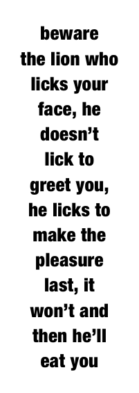 beware 
the lion who licks your
face, he 
doesn’t 
lick to 
greet you, 
he licks to 
make the 
pleasure 
last, it 
won’t and 
then he’ll 
eat you